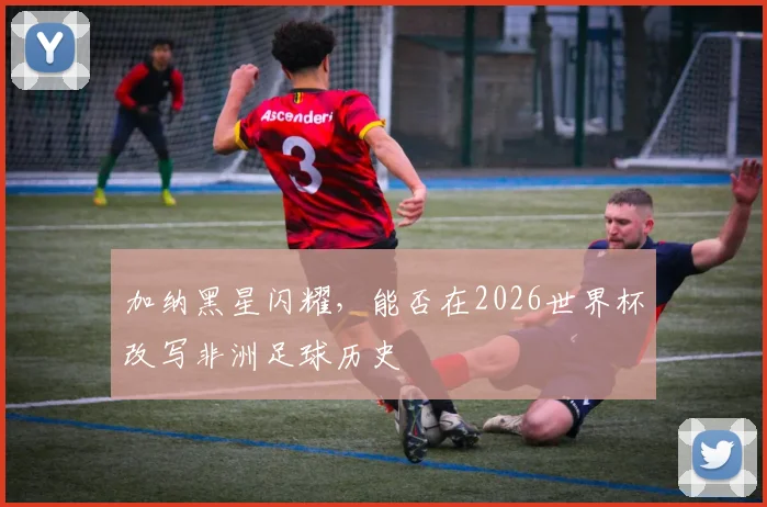 加纳黑星闪耀，能否在2026世界杯改写非洲足球历史