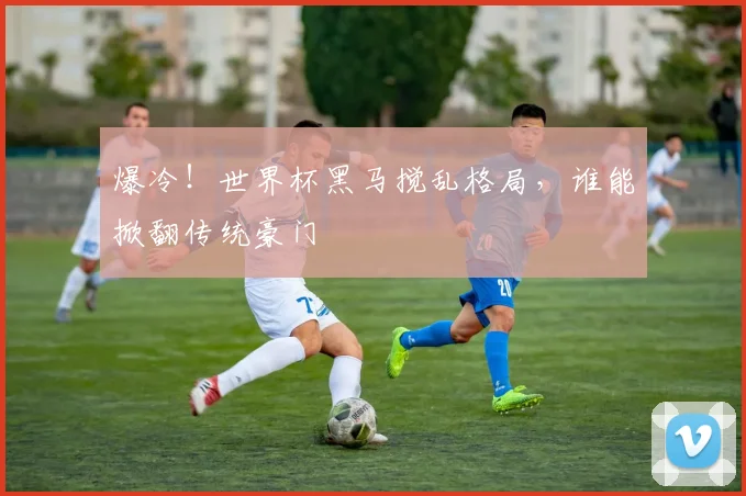 爆冷！世界杯黑马搅乱格局，谁能掀翻传统豪门