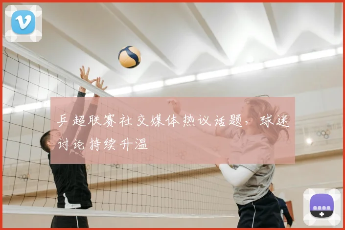 乒超联赛社交媒体热议话题，球迷讨论持续升温