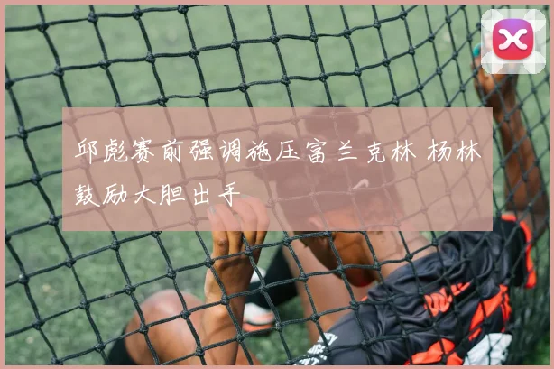 邱彪赛前强调施压富兰克林 杨林祎鼓励大胆出手