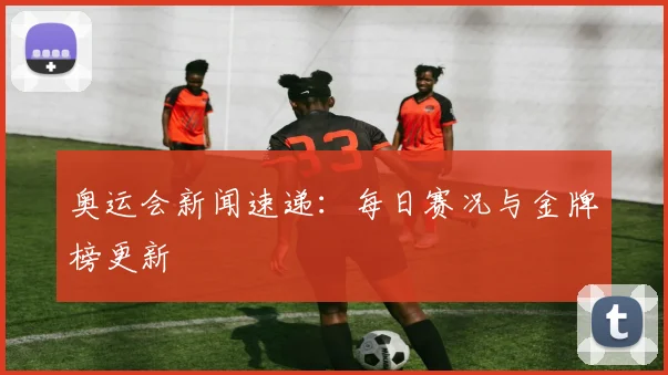 奥运会新闻速递：每日赛况与金牌榜更新