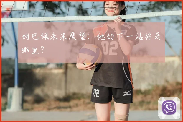 姆巴佩未来展望:他的下一站将是哪里?