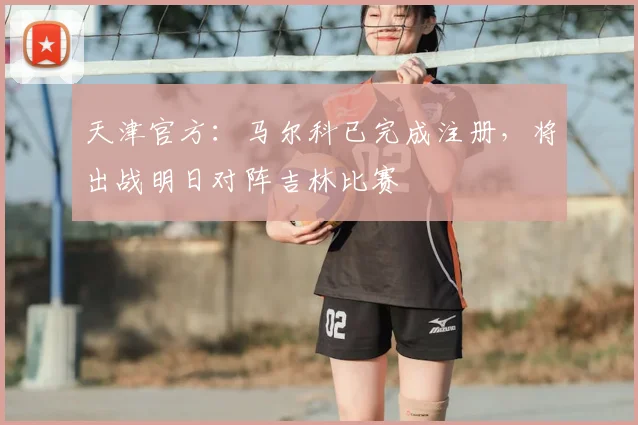 天津官方：马尔科已完成注册，将出战明日对阵吉林比赛