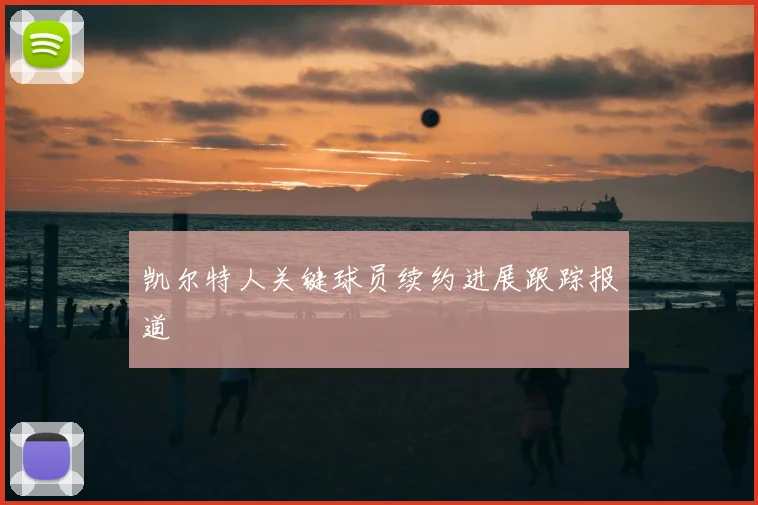 凯尔特人关键球员续约进展跟踪报道