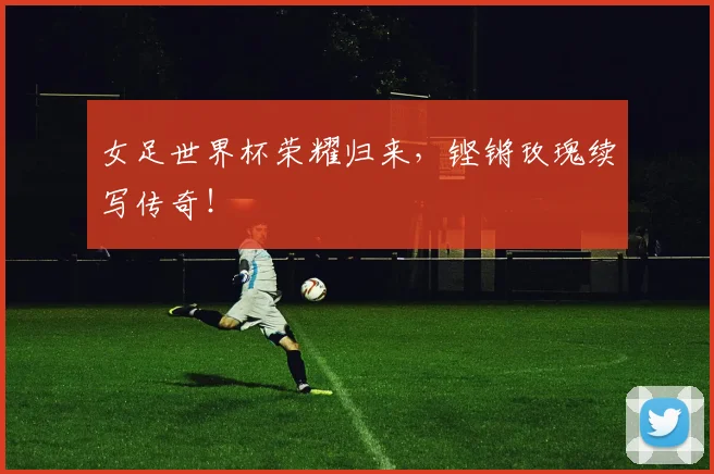 女足世界杯荣耀归来，铿锵玫瑰续写传奇！
