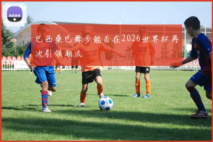 巴西桑巴舞步能否在2026世界杯再次引领潮流