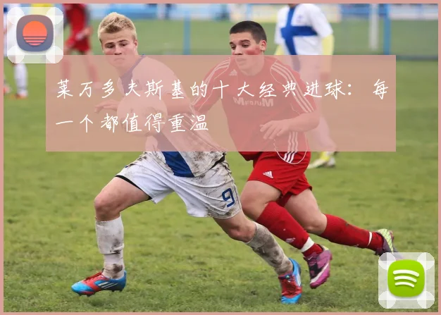 莱万多夫斯基的十大经典进球:每一个都值得重温