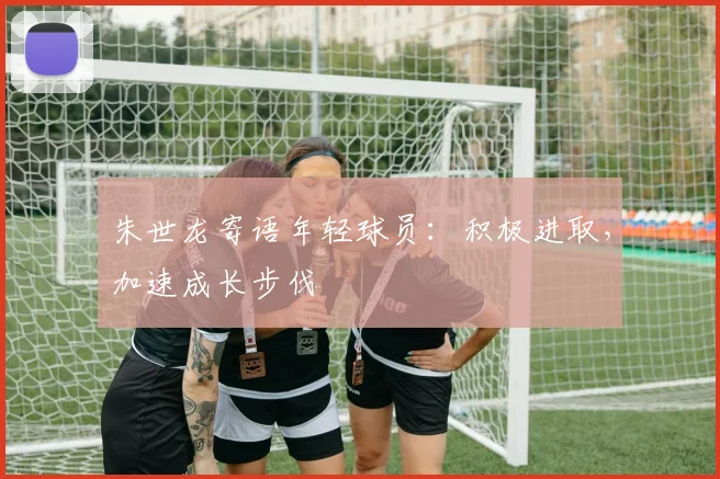 朱世龙寄语年轻球员:积极进取,加速成长步伐