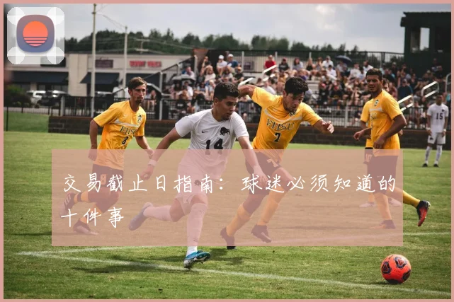 交易截止日指南:球迷必须知道的十件事