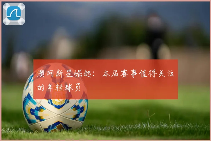 澳网新星崛起:本届赛事值得关注的年轻球员