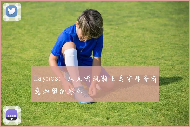 Haynes:从未听说骑士是字母哥有意加盟的球队