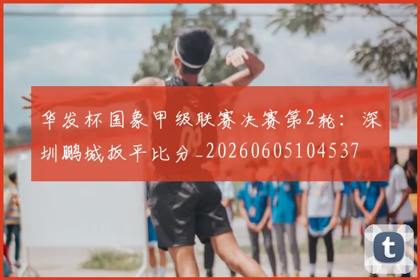 华发杯国象甲级联赛决赛第2轮：深圳鹏城扳平比分_20260605104537