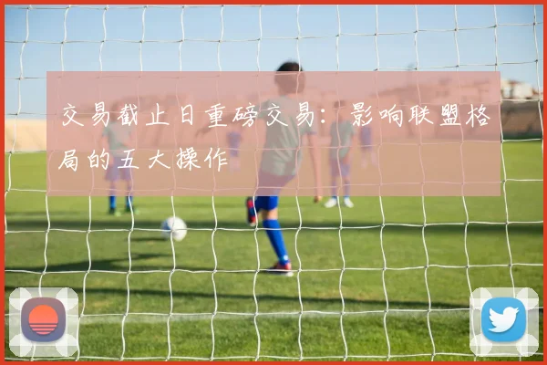 交易截止日重磅交易：影响联盟格局的五大操作