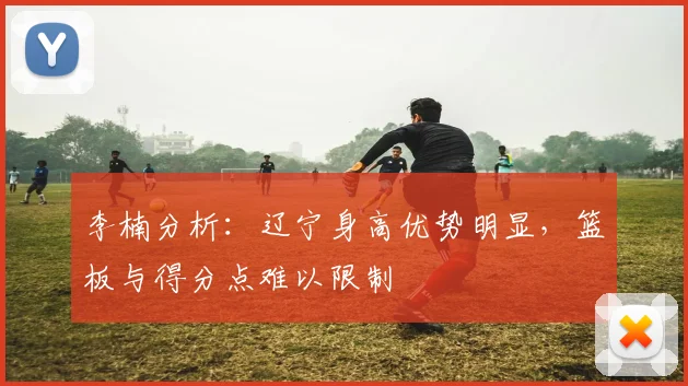 李楠分析:辽宁身高优势明显,篮板与得分点难以限制