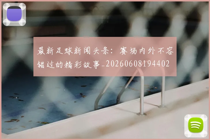 最新足球新闻头条：赛场内外不容错过的精彩故事_20260608194402