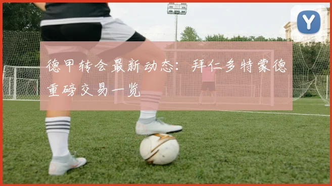 德甲转会最新动态：拜仁多特蒙德重磅交易一览