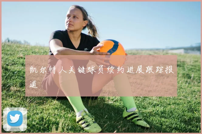 凯尔特人关键球员续约进展跟踪报道