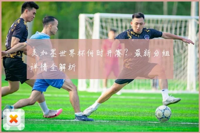 美加墨世界杯何时开赛？最新分组详情全解析