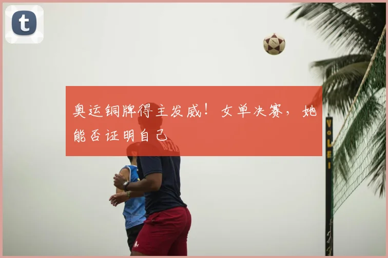 奥运铜牌得主发威!女单决赛,她能否证明自己
