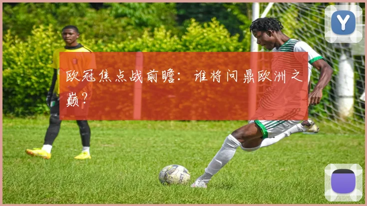 欧冠焦点战前瞻：谁将问鼎欧洲之巅？