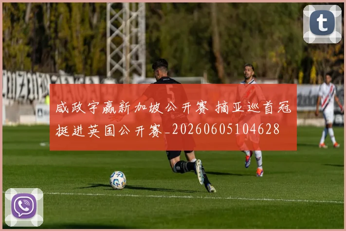 咸政宇赢新加坡公开赛 摘亚巡首冠挺进英国公开赛_20260605104628
