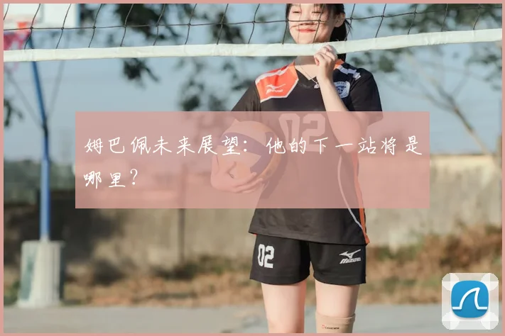 姆巴佩未来展望:他的下一站将是哪里?
