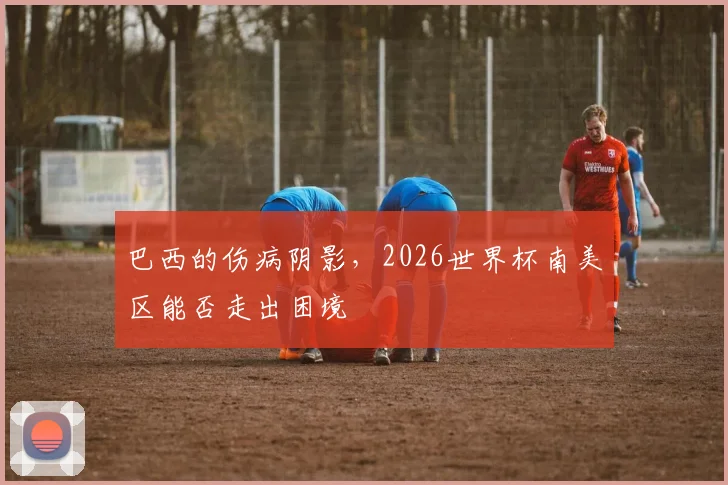 巴西的伤病阴影,2026世界杯南美区能否走出困境