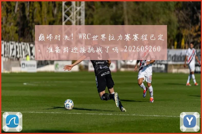 巅峰对决！WRC世界拉力赛赛程已定，准备好迎接挑战了吗_20260526073814