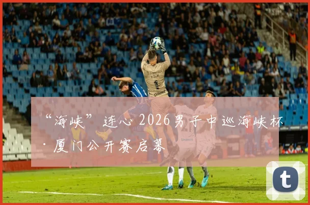 “海峡”连心 2026男子中巡海峡杯·厦门公开赛启幕