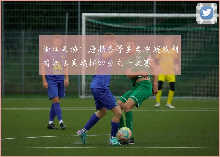 浙江足协:唐顺齐等多名中超裁判将执法吴越杯四分之一决赛