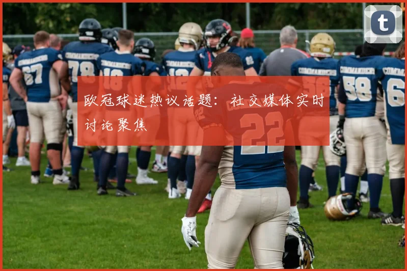 欧冠球迷热议话题：社交媒体实时讨论聚焦
