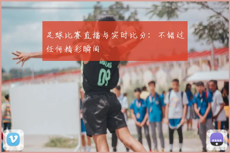 足球比赛直播与实时比分：不错过任何精彩瞬间