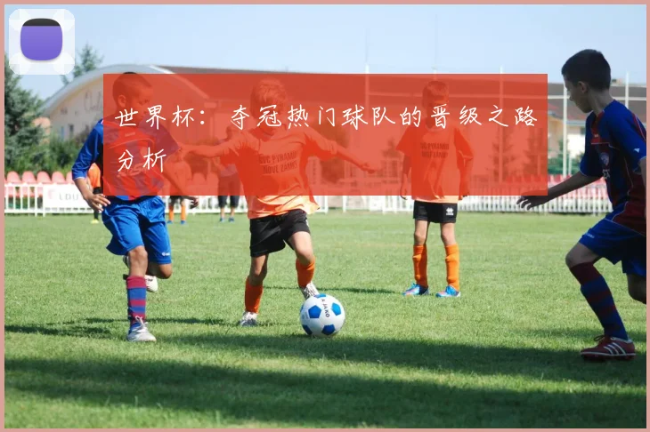 世界杯:夺冠热门球队的晋级之路分析