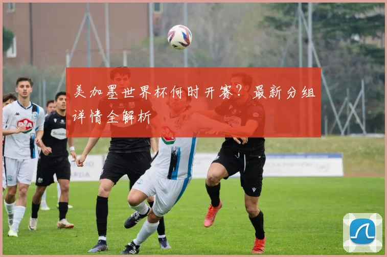 美加墨世界杯何时开赛？最新分组详情全解析